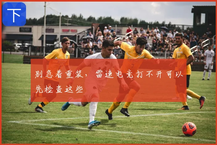 别急着重装,雷速电竞打不开可以先检查这些